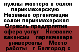 нужны мастера в салон парикмахерскую  › Название организации ­ салон парикмахерская › Отрасль предприятия ­ сфера услуг › Название вакансии ­ парикмахера универсалы › Место работы ­ г.Белгород.с.Таврово  - Белгородская обл. Работа » Вакансии   . Белгородская обл.